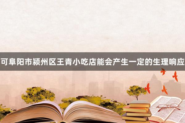 可阜阳市颍州区王青小吃店能会产生一定的生理响应
