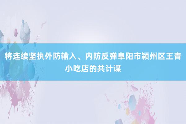 将连续坚执外防输入、内防反弹阜阳市颍州区王青小吃店的共计谋